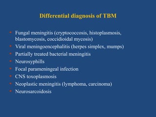 Differential diagnosis of TBM
• Fungal meningitis (cryptococcosis, histoplasmosis,
blastomycosis, coccidioidal mycosis)
• Viral meningoencephalitis (herpes simplex, mumps)
• Partially treated bacterial meningitis
• Neurosyphills
• Focal parameningeal infection
• CNS toxoplasmosis
• Neoplastic meningitis (lymphoma, carcinoma)
• Neurosarcoidosis
 