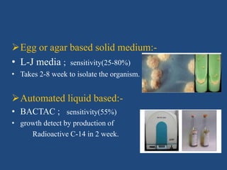 Egg or agar based solid medium:-
• L-J media ; sensitivity(25-80%)
• Takes 2-8 week to isolate the organism.
Automated liquid based:-
• BACTAC ; sensitivity(55%)
• growth detect by production of
Radioactive C-14 in 2 week.
 