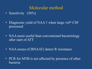 Molecular method
• Sensitivity (56%)
• Diagnostic yield of NAA ↑ when large volm CSF
processed
• NAA more useful than conventional bacteriology
after start of ATT
• NAA assays (CBNAAT) detect R resistance
• PCR for MTB is not affected by presence of other
bacteria
 