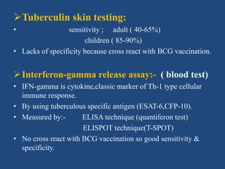 Tuberculin skin testing:
• sensitivity ; adult ( 40-65%)
children ( 85-90%)
• Lacks of specificity because cross react with BCG vaccination.
Interferon-gamma release assay:- ( blood test)
• IFN-gamma is cytokine,classic marker of Th-1 type cellular
immune response.
• By using tuberculous specific antigen (ESAT-6,CFP-10).
• Measured by:- ELISA technique (quantiferon test)
ELISPOT technique(T-SPOT)
• No cross react with BCG vaccination so good sensitivity &
specificity.
 