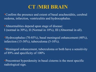 CT /MRI BRAIN
•Confirm the presence and extent of basal arachnoiditis, cerebral
oedema, infarction, ventriculitis and hydrocephalus.
•Abnormalities depend upon stage of disease:
I (normal in 30%), II (Normal in 10%), III (Abnormal in all).
•Hydrocephalus (70-85%), basal meningeal enhancement (40%),
infarction (15-30%), tuberculoma (5-10%).
•Meningeal enhancement, tuberculoma or both have a sensitivity
of 89% and specificity of 100%
•Precontrast hyperdensity in basal cisterns is the most specific
radiological sign.
 