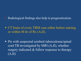 • Radiological findings also help in prognostication.
 CT brain of every TBM case either before starting
or within 48 hr of Rx (A,II).
 Pts with suspected cerebral tuberculoma/spinal
cord TB investigated by MRI (A,II), whether
surgery indicated & follow response to therapy
(A,II)
 