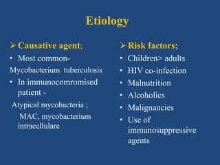 Etiology
Risk factors;
• Children> adults
• HIV co-infection
• Malnutrition
• Alcoholics
• Malignancies
• Use of
immunosuppressive
agents
Causative agent;
• Most common-
Mycobacterium tuberculosis
• In immunocomromised
patient -
Atypical mycobacteria ;
MAC, mycobacterium
intracellulare
 