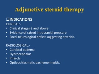 Adjunctive steroid therapy
INDICATIONS
CLINICAL:-
• Clinical stages 2 and above
• Evidence of raised intracranial pressure
• Focal neurological deficit suggesting arteritis.
RADIOLOGICAL:-
• Cerebral oedema
• Hydrocephalus
• Infarcts
• Opticochiasmatic pachymeningitis.
 