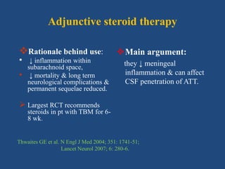 Adjunctive steroid therapy
Rationale behind use:
• ↓ inflammation within
subarachnoid space,
• ↓ mortality & long term
neurological complications &
permanent sequelae reduced.
 Largest RCT recommends
steroids in pt with TBM for 6-
8 wk.
Main argument:
they ↓ meningeal
inflammation & can affect
CSF penetration of ATT.
Thwaites GE et al. N Engl J Med 2004; 351: 1741-51;
Lancet Neurol 2007; 6: 280-6.
 