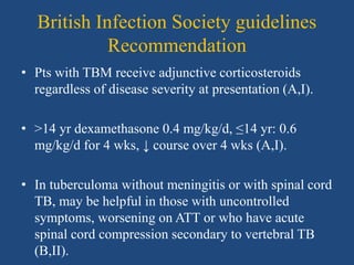 British Infection Society guidelines
Recommendation
• Pts with TBM receive adjunctive corticosteroids
regardless of disease severity at presentation (A,I).
• >14 yr dexamethasone 0.4 mg/kg/d, ≤14 yr: 0.6
mg/kg/d for 4 wks, ↓ course over 4 wks (A,I).
• In tuberculoma without meningitis or with spinal cord
TB, may be helpful in those with uncontrolled
symptoms, worsening on ATT or who have acute
spinal cord compression secondary to vertebral TB
(B,II).
 