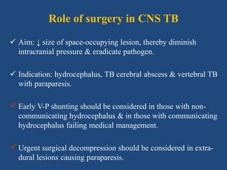 Role of surgery in CNS TB
 Aim: ↓ size of space-occupying lesion, thereby diminish
intracranial pressure & eradicate pathogen.
 Indication: hydrocephalus, TB cerebral abscess & vertebral TB
with paraparesis.
Early V-P shunting should be considered in those with non-
communicating hydrocephalus & in those with communicating
hydrocephalus failing medical management.
Urgent surgical decompression should be considered in extra-
dural lesions causing paraparesis.
 