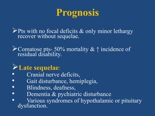 Prognosis
Pts with no focal deficits & only minor lethargy
recover without sequelae.
Comatose pts- 50% mortality & ↑ incidence of
residual disability.
Late sequelae:
• Cranial nerve deficits,
• Gait disturbance, hemiplegia,
• Blindness, deafness,
• Dementia & pychiatric disturbance
• Various syndromes of hypothalamic or pituitary
dysfunction.
 