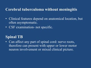 Cerebral tuberculoma without meningitis
• Clinical features depend on anatomical location, but
often asymptomatic.
• CSF examination- not specific.
Spinal TB
• Can affect any part of spinal cord: nerve roots,
therefore can present with upper or lower motor
neuron involvement or mixed clinical picture.
 