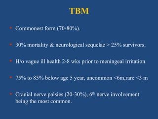 TBM
• Commonest form (70-80%).
• 30% mortality & neurological sequelae > 25% survivors.
• H/o vague ill health 2-8 wks prior to meningeal irritation.
• 75% to 85% below age 5 year, uncommon <6m,rare <3 m
• Cranial nerve palsies (20-30%), 6th nerve involvement
being the most common.
 