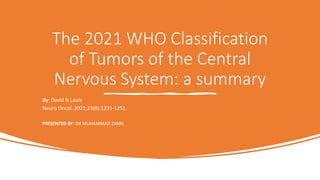 The 2021 WHO Classification
of Tumors of the Central
Nervous System: a summary
By: David N Louis
Neuro Oncol. 2021;23(8):1231-1251.
PRESENTED BY: DR MUHAMMAD ZAMIL
•
 