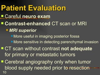 Patient Evaluation Careful  neuro exam Contrast-enhanced  CT scan or MRI MRI superior   More useful in imaging posterior fossa More sensitive in detecting parenchymal invasion CT scan without contrast  not adequate  for primary or metastatic tumors Cerebral angiography only when tumor blood supply needed prior to resection 