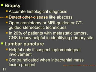 Biopsy Accurate histological diagnosis Detect other disease like abscess Open craniotomy or MRI-guided or CT-guided stereotactic techniques In 20% of patients with metastatic tumors, CNS biopsy helpful in identifying primary site Lumbar puncture Helpful only if suspect leptomeningeal involvement Contraindicated when intracranial mass lesion present  