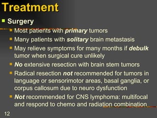 Treatment   Surgery Most patients with  primary  tumors Many patients with  solitary  brain metastasis May relieve symptoms for many months if  debulk  tumor when surgical cure unlikely No  extensive resection with brain stem tumors Radical resection  not  recommended for tumors in language or sensorimotor areas, basal ganglia, or corpus callosum due to neuro dysfunction Not  recommended for CNS lymphoma: multifocal and respond to chemo and radiation combination 