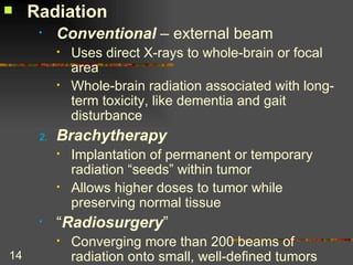 Radiation Conventional  – external beam Uses direct X-rays to whole-brain or focal area Whole-brain radiation associated with long-term toxicity, like dementia and gait disturbance  Brachytherapy Implantation of permanent or temporary radiation “seeds” within tumor Allows higher doses to tumor while preserving normal tissue “ Radiosurgery ” Converging more than 200 beams of radiation onto small, well-defined tumors 
