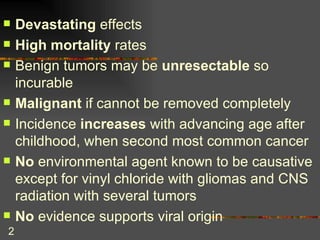 Devastating  effects High mortality  rates Benign tumors may be  unresectable  so incurable Malignant  if cannot be removed completely Incidence  increases  with advancing age after childhood, when second most common cancer No  environmental agent known to be causative except for vinyl chloride with gliomas and CNS radiation with several tumors No  evidence supports viral origin 