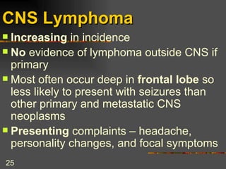 CNS Lymphoma Increasing  in incidence No  evidence of lymphoma outside CNS if primary Most often occur deep in  frontal lobe  so less likely to present with seizures than other primary and metastatic CNS neoplasms Presenting  complaints – headache, personality changes, and focal symptoms 