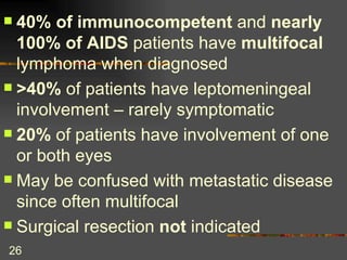 40% of immunocompetent  and  nearly 100% of AIDS  patients have  multifocal  lymphoma when diagnosed >40%  of patients have leptomeningeal involvement – rarely symptomatic 20%  of patients have involvement of one or both eyes May be confused with metastatic disease since often multifocal Surgical resection  not  indicated 