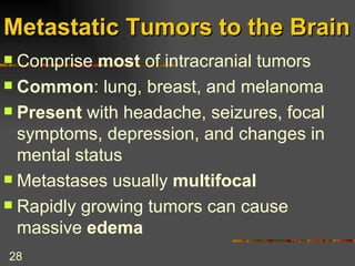 Metastatic Tumors to the Brain Comprise  most  of intracranial tumors Common : lung, breast, and melanoma Present  with headache, seizures, focal symptoms, depression, and changes in mental status Metastases usually  multifocal Rapidly growing tumors can cause massive  edema 