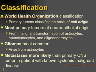 Classification   World Health Organization  classification Primary tumors classified on basis of  cell origin Most  primary tumors of neuroepithelial origin From malignant transformation of astrocytes, ependymocytes, and oligodendrocytes Gliomas  most common Arise from astrocytes Metastases more likely  than primary CNS tumor in patient with known systemic malignant disease  