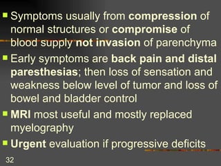 Symptoms usually from  compression  of normal structures or  compromise  of blood supply  not invasion  of parenchyma Early symptoms are  back pain and distal paresthesias ; then loss of sensation and weakness below level of tumor and loss of bowel and bladder control MRI  most useful and mostly replaced myelography Urgent  evaluation if progressive deficits 