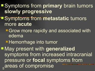 Symptoms from  primary  brain tumors  slowly progressive Symptoms from  metastatic  tumors more  acute Grow more rapidly and associated with edema Hemorrhage into tumor May present with  generalized  symptoms from increased intracranial pressure or  focal  symptoms from areas of compromise 
