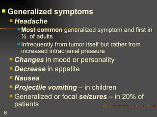 Generalized symptoms Headache Most common  generalized symptom and first in ½  of adults Infrequently from tumor itself but rather from increased intracranial pressure Changes  in mood or personality Decrease  in appetite Nausea Projectile vomiting  – in children Generalized or focal  seizures  – in 20% of patients 
