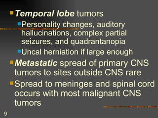 Temporal lobe  tumors Personality changes, auditory hallucinations, complex partial seizures, and quadrantanopia Uncal herniation if large enough Metastatic  spread of primary CNS tumors to sites outside CNS rare Spread to meninges and spinal cord occurs with most malignant CNS tumors   