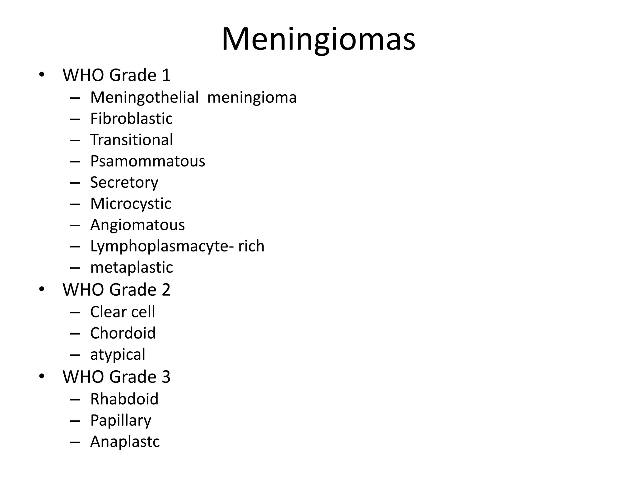 Meningiomas
• WHO Grade 1
– Meningothelial meningioma
– Fibroblastic
– Transitional
– Psamommatous
– Secretory
– Microcystic
– Angiomatous
– Lymphoplasmacyte- rich
– metaplastic
• WHO Grade 2
– Clear cell
– Chordoid
– atypical
• WHO Grade 3
– Rhabdoid
– Papillary
– Anaplastc