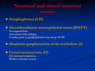 Neuronal and mixed neuronal tumors Gangliogliomas (I-II) Dysembryoblastic neuroepithelial tumor (DNET) In temporal lobe Associated with epilepsy Usually grade I; gangliogliomas may be gr. II/III  Dysplastic gangliocytoma of the cerebellum (I) Central neurocytoma (II) LG neuronal neoplasms Within vetricular system 