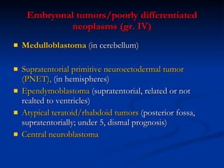 Embryonal tumors/poorly differentiated neoplasms (gr. IV) Medulloblastoma  (in cerebellum) Supratentorial primitive neuroectodermal tumor (PNET),  (in hemispheres)  Ependymoblastoma  (supratentorial, related or not realted to ventricles) Atypical teratoid/rhabdoid tumors  (posterior fossa, supratentorially; under 5, dismal prognosis)  Central neuroblastoma 
