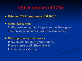 Other tumors of CNS Primary CNS lymphomas (DLBCL) Germ cell tumors  Midline structures, pineal region, suprasellar region Teratomas; germinomas (similar to seminomas),…   Pineal parenchymal tumors Pinealoblastomas (high grade tumors) Pineocytomas (well differentiated) Gliomas in pineal region 