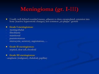 Meningioma (gr. I- III ) Usually well defined rounded masses, adjacent to dura; encapsulated, extension into bone (reactive hyperostotic changes); less common „en plaque“ growth  Grade I meningiomas:  -  meningothelial  fibroblastic  transitional psammomatous  microcystic, secretory, angiomatous,…. Grade II meningiomas: atypical, clear cell, chordoid Grade III meningiomas: - anaplastic (malignant), rhabdoid, papillary  