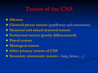 Tumor of the CNS Gliomas Chorioid plexus tumors  (papillomas and carcinomas) Neuronal and mixed neuronal tumors Embryonal tumors (poorly differentiated) Pineal tumors Meningeal tumors Other primary tumors of CNS Secondary (metastatic tumors –  lung, breast,…) 