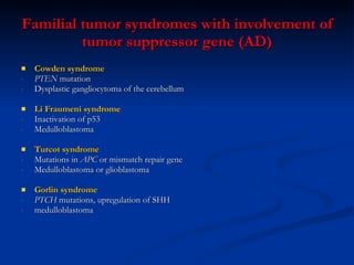 Familial tumor syndromes with involvement of tumor suppressor gene (AD) Cowden syndrome  PTEN  mutation Dysplastic gangliocytoma of the cerebellum Li Fraumeni syndrome Inactivation of p53 Medulloblastoma Turcot syndrome Mutations in  APC  or mismatch repair gene Medulloblastoma or glioblastoma Gorlin syndrome PTCH  mutations, upregulation of SHH medulloblastoma 