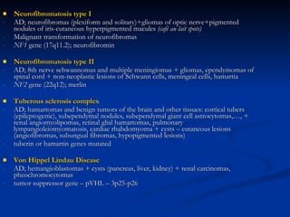Neurofibromatosis type I AD; neurofibromas (plexiform and solitary)+gliomas of optic nerve+pigmented nodules of iris-cutaneous hyperpigmented macules  (café au lait spots) Malignant transformation of neurofibromas NF1  gene (17q11.2); neurofibromin Neurofibromatosis type II AD; 8th nerve schwannomas and multiple meningiomas + gliomas, ependymomas of spinal cord + non-neoplastic lesions of Schwann cells, meningeal cells, hamartia NF2  gene (22q12); merlin Tuberous sclerosis complex AD; hamartomas and benign tumors of the brain and other tissues: cortical tubers (epileptogenic), subependymal nodules, subependymal giant cell astrocytomas,…, + renal angiomyolipomas, retinal glial hamartomas, pulmonary lympangioleiomyomatosis, cardiac rhabdomyoma + cysts – cutaneous lesions (angiofibromas, subungual fibromas, hypopigmented lesions) tuberin or hamartin genes mutated Von Hippel Lindau Disease AD; hemangioblastomas + cysts (pancreas, liver, kidney) + renal carcinomas, pheochromocytomas tumor suppressor gene – pVHL – 3p25-p26  