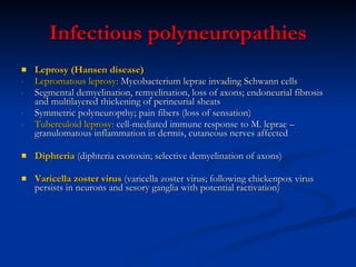 Infectious polyneuropathies Leprosy (Hansen disease) Lepromatous leprosy:   Mycobacterium leprae invading Schwann cells Segmental demyelination, remyelination, loss of axons; endoneurial fibrosis and multilayered thickening of perineurial sheats Symmetric polyneuropthy; pain fibers (loss of sensation) Tuberculoid leprosy:  cell-mediated immune response to M. leprae – granulomatous inflammation in dermis, cutaneous nerves affected  Diphteria  (diphteria exotoxin; selective demyelination of axons) Varicella zoster virus  (varicella zoster virus; following chickenpox virus persists in neurons and sesory ganglia with potential ractivation)  