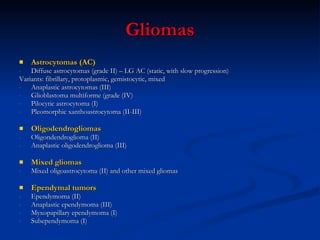 Gliomas Astrocytomas (AC) Diffuse astrocytomas (grade II) – LG AC (static, with slow progression) Variants: fibrillary, protoplasmic, gemistocytic, mixed Anaplastic astrocytomas (III) Glioblastoma multiforme (grade (IV) Pilocytic astrocytoma (I) Pleomorphic xanthoastrocytoma (II-III) Oligodendrogliomas Oligondendroglioma (II) Anaplastic oligodendroglioma (III) Mixed gliomas  Mixed oligoastrocytoma (II) and other mixed gliomas  Ependymal tumors Ependymoma (II) Anaplastic ependymoma (III) Myxopapillary ependymoma (I) Subependymoma (I) 
