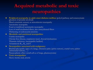 Acquired metabolic and toxic neuropathies Peripheral neuropathy in adult onset diabetes mellitus  (polyol pathway and nonenzymatic glycation of proteins involved) Distal symmetric sensory or sensorimotor neuropathy Autonomic neuropathy Focal or multifocal asymmetric neuropathy Loss of small myelinated fibers, also unmyelinated fibers  Thickening of endoneurial arterioles Metabolic and nutritional neuropathies Uremic neuropathy Chronic liver disease, respiratory insuf., thyroid dysfunction Thiamine deficiency (neuropathic beriberi) Avitaminosis B 12 , B 6 , and E  Neuropathies associated with malignancy Brachial plexopathy (apex of a lung), obturator palsy (pelvic tumors), cranial verve palsies (intracranial tumors,….) Paraneoplastic effect (small cell ca of lungs, plasmocytoma)  Toxic neuropathies  Heavy metals, lead, arsenic 