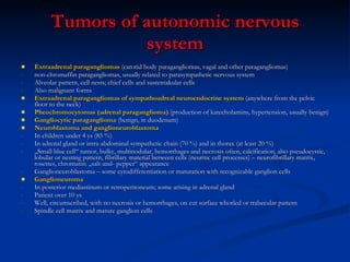 Tumors of autonomic nervous system Extraadrenal paragangliomas  (carotid body paragangliomas, vagal and other paragangliomas) non-chromaffin paragangliomas, usually related to parasympathetic nervous system Alveolar pattern, cell nests; chief cells and sustentakular cells Also malignant forms Extraadrenal paragangliomas of sympathoadreal neuroendocrine system  (anywhere from the pelvic floor to the neck) Pheochromocytomas (adrenal paraganglioma)  (production of katecholamins, hypertension, usually benign) Gangliocytic paraganglioma  (benign, in duodenum) Neuroblastoma and ganglioneuroblastoma In children under 4 ys (85 %) In adrenal gland or intra-abdominal sympathetic chain (70 %) and in thorax (at least 20 %) „ Small blue cell“ tumor, bulky, multinodular, hemorrhages and necrosis often, calcification, also pseudocystic, lobular or nesting pattern, fibrillary material between cells (neuritic cell processes) – neurofibrillary matrix, rosettes, chromatin: „salt-and- pepper“ appearance Ganglioneuroblastoma – some cytodifferentiation or maturation with recognizable ganglion cells  Ganglioneuroma In posterior mediastinum or retroperitoneum; some arising in adrenal gland Patient over 10 ys Well, circumscribed, with no necrosis or hemorrhages, on cut surface whorled or trabecular pattern Spindle cell matrix and mature ganglion cells 