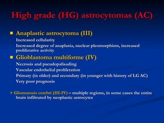 High grade (HG) astrocytomas (AC) Anaplastic astrocytoma (III) Increased cellularity Increased degree of anaplasia, nuclear pleomorphism, increased proliferative activity Glioblastoma multiforme (IV) Necrosis and pseudopalisading Vascular endothelial proliferation Primary (in older) and secondary (in younger with history of LG AC)  Very poor prognosis  + Gliomatosis cerebri (III-IV)  – multiple regions, in some cases the entire brain infiltrated by neoplastic astrocytes  