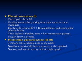 Pilocytic astrocytoma (I) Often cystic, also solid Usually circumscribed, arising from optic nerve to conus medullaris  Bipolar cells („hair cells“) + Rosenthal fibers and eosinophilic granular bodies Often biphasic (fibrillary areas + loose microcystic pattern) Usually first two decades Pleomorphic xantoastrocytoma (II-III) Temporal lobe of children and young adults Neoplastic occasionally bizarre astrocytes, also lipidized Necrosis and mitotic activity indicate higher grade 