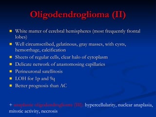 Oligodendroglioma (II) White matter of cerebral hemispheres (most frequently frontal lobes) Well circumscribed, gelatinous, gray masses, with cysts, hemorrhage, calcification Sheets of regular cells, clear halo of cytoplasm Delicate network of anastomosing capillaries Perineuronal satellitosis  LOH for 1p and 9q Better prognosis than AC +  anaplastic oligodendroglioma (III):  hypercellularity, nuclear anaplasia,  mitotic activity, necrosis 