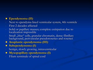 Ependymoma (II) Next to ependyma-lined ventricular system, 4th ventricle First 2 decades affected Solid or papillary masses; complete extirpation due to localization impossible  Small „blue“ cells, granular chromatin, dense fibrillary background, perivascular pseudorosettes and rosettes Anaplastic ependymoma (III) Subependymoma (I) benign, slowly growing, intraventricular Myxopapillary ependymoma (I) Filum terminale of spinal cord 