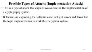 Possible Types of Attacks (Implementation Attack)
• This is a type of attack that exploits weaknesses in the implementation of
a cryptography system.
• It focuses on exploiting the software code, not just errors and flaws but
the logic implementation to work the encryption system.
12-11-2022 Nuthanakanti Bhaskar 101
 