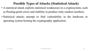 Possible Types of Attacks (Statistical Attack)
• A statistical attack exploits statistical weaknesses in a cryptosystem, such
as floating-point errors and inability to produce truly random numbers.
• Statistical attacks attempt to find vulnerability in the hardware or
operating system hosting the cryptography application.
12-11-2022 Nuthanakanti Bhaskar 102
 