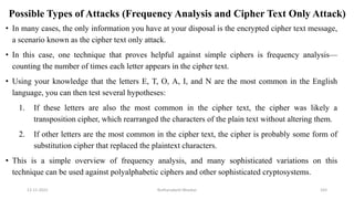 Possible Types of Attacks (Frequency Analysis and Cipher Text Only Attack)
• In many cases, the only information you have at your disposal is the encrypted cipher text message,
a scenario known as the cipher text only attack.
• In this case, one technique that proves helpful against simple ciphers is frequency analysis—
counting the number of times each letter appears in the cipher text.
• Using your knowledge that the letters E, T, O, A, I, and N are the most common in the English
language, you can then test several hypotheses:
1. If these letters are also the most common in the cipher text, the cipher was likely a
transposition cipher, which rearranged the characters of the plain text without altering them.
2. If other letters are the most common in the cipher text, the cipher is probably some form of
substitution cipher that replaced the plaintext characters.
• This is a simple overview of frequency analysis, and many sophisticated variations on this
technique can be used against polyalphabetic ciphers and other sophisticated cryptosystems.
12-11-2022 Nuthanakanti Bhaskar 103
 