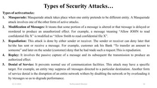 Types of Security Attacks…
Types of activeattacks:
1. Masquerade: Masquerade attack takes place when one entity pretends to be different entity. A Masquerade
attack involves one of the other form of active attacks.
2. Modification of Messages: It Means that some portion of a message is altered or that Message is delayed or
reordered to produce an unauthorized effect. For example, a message Meaning “Allow JOHN to read
confidential file X” is Modified as “Allow SMith to read confidential file X”.
3. Repudiation: This attack is done by either sender or receiver. The sender or receiver can deny later that
he/she has sent or receive a message. For example, customer ask his Bank “To transfer an amount to
someone” and later on the sender (customer) deny that he had Made such a request.This is repudiation.
4. Replay: It involves the passive capture of a message and its subsequent the transmission to produce an
authorized effect.
5. Denial of Service: It prevents normal use of communication facilities. This attack may have a specific
target. For example, an entity May suppress all Messages directed to a particular destination. Another form
of service denial is the disruption of an entire network withers by disabling the network or by overloading it
by Messages so as to degrade performance.
12-11-2022 Nuthanakanti Bhaskar 14
 