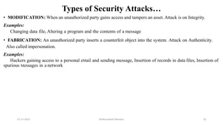 Types of Security Attacks…
• MODIFICATION: When an unauthorized party gains access and tampers an asset. Attack is on Integrity.
Examples:
Changing data file, Altering a program and the contents of a message
• FABRICATION: An unauthorized party inserts a counterfeit object into the system. Attack on Authenticity.
Also called impersonation.
Examples:
Hackers gaining access to a personal eMail and sending message, Insertion of records in data files, Insertion of
spurious Messages in a network
12-11-2022 Nuthanakanti Bhaskar 16
 