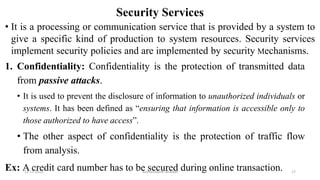 Security Services
• It is a processing or communication service that is provided by a system to
give a specific kind of production to system resources. Security services
implement security policies and are implemented by security Mechanisms.
1. Confidentiality: Confidentiality is the protection of transmitted data
from passive attacks.
• It is used to prevent the disclosure of information to unauthorized individuals or
systems. It has been defined as “ensuring that information is accessible only to
those authorized to have access”.
• The other aspect of confidentiality is the protection of traffic flow
from analysis.
Ex: A credit card number has to be secured during online transaction.
12-11-2022 Nuthanakanti Bhaskar 17
 